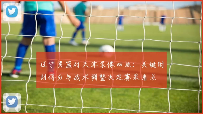 辽宁男篮对天津录像回放:关键时刻得分与战术调整决定赛果看点