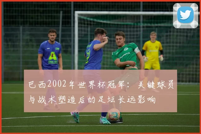 巴西2002年世界杯冠军：关键球员与战术塑造后的足坛长远影响