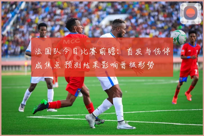 法国队今日比赛前瞻：首发与伤停成焦点 预测结果影响晋级形势