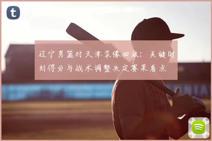 辽宁男篮对天津录像回放:关键时刻得分与战术调整决定赛果看点