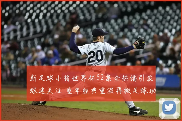 新足球小将世界杯52集全热播引发球迷关注 童年经典重温再掀足球动画热潮