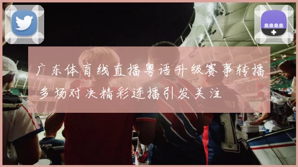 广东体育线直播粤语升级赛事转播 多场对决精彩连播引发关注