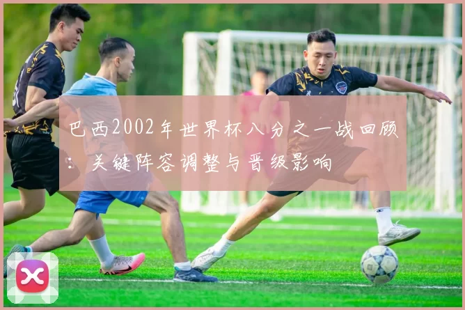 巴西2002年世界杯八分之一战回顾：关键阵容调整与晋级影响