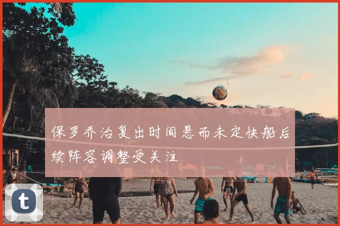 保罗乔治复出时间悬而未定快船后续阵容调整受关注