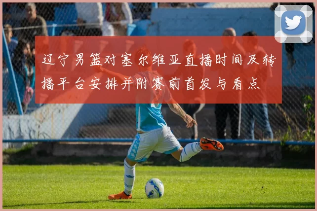 辽宁男篮对塞尔维亚直播时间及转播平台安排并附赛前首发与看点