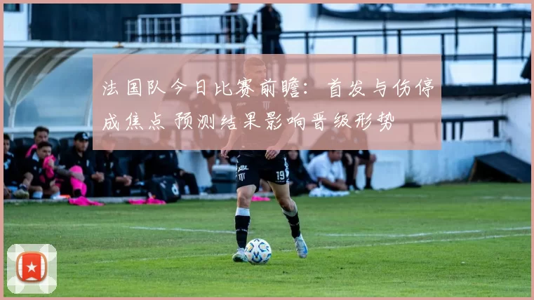 法国队今日比赛前瞻：首发与伤停成焦点 预测结果影响晋级形势