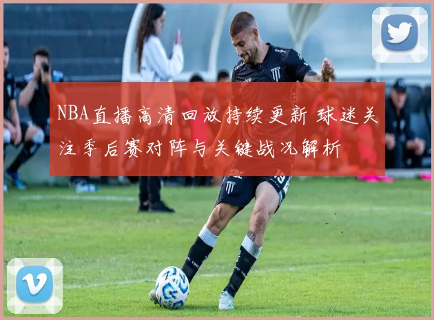 NBA直播高清回放持续更新 球迷关注季后赛对阵与关键战况解析