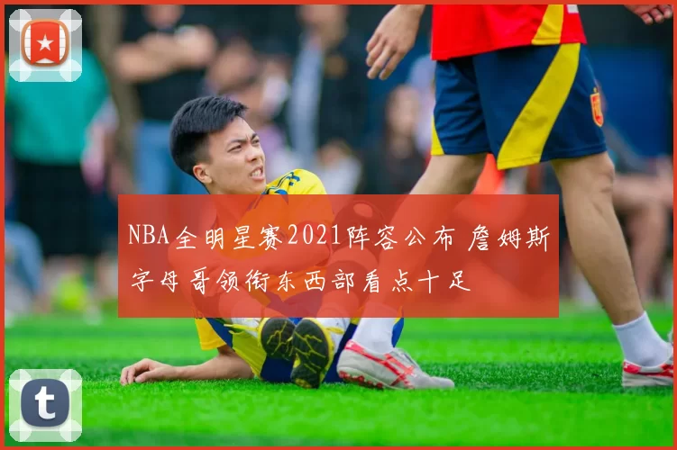 NBA全明星赛2021阵容公布 詹姆斯字母哥领衔东西部看点十足