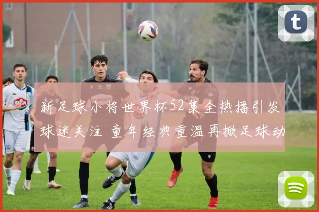 新足球小将世界杯52集全热播引发球迷关注 童年经典重温再掀足球动画热潮