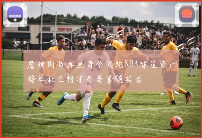 詹姆斯与库里身价领跑NBA球星资产榜单杜兰特字母哥紧随其后