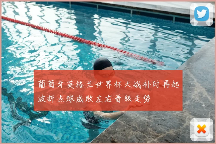 葡萄牙英格兰世界杯大战补时再起波折点球成败左右晋级走势