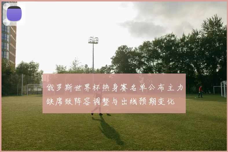 俄罗斯世界杯热身赛名单公布主力缺席致阵容调整与出线预期变化