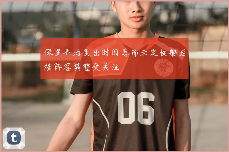 保罗乔治复出时间悬而未定快船后续阵容调整受关注