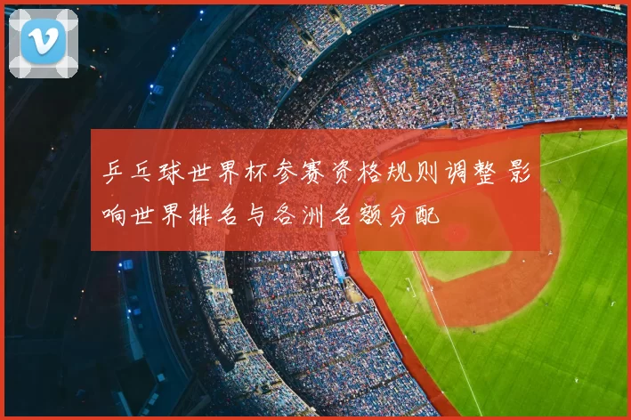 乒乓球世界杯参赛资格规则调整 影响世界排名与各洲名额分配