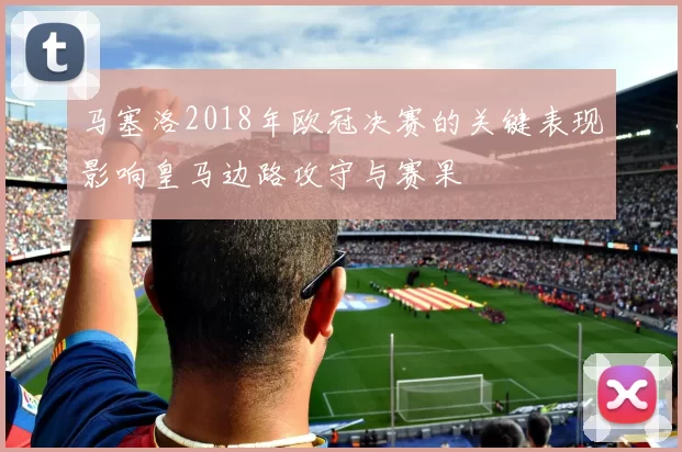 马塞洛2018年欧冠决赛的关键表现影响皇马边路攻守与赛果