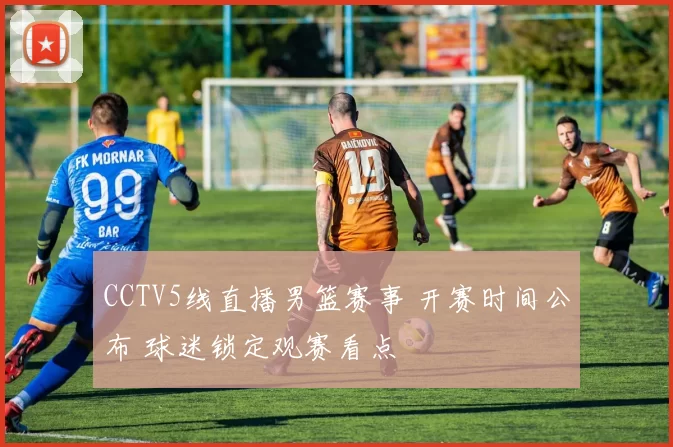 CCTV5线直播男篮赛事 开赛时间公布 球迷锁定观赛看点