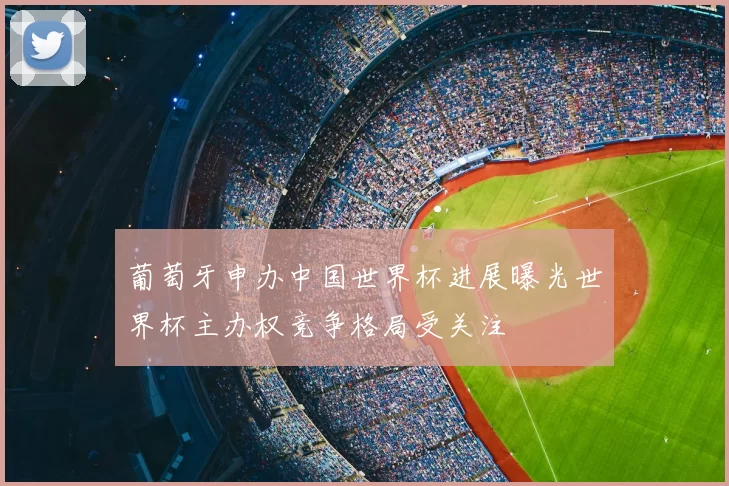 葡萄牙申办中国世界杯进展曝光世界杯主办权竞争格局受关注