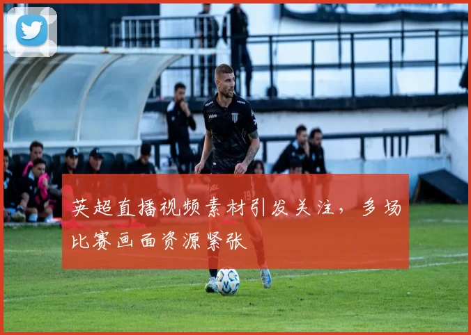 英超直播视频素材引发关注，多场比赛画面资源紧张