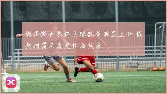俄罗斯世界杯点球数量明显上升 裁判判罚尺度变化成焦点