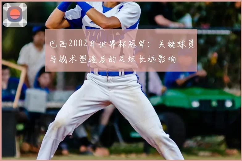 巴西2002年世界杯冠军：关键球员与战术塑造后的足坛长远影响