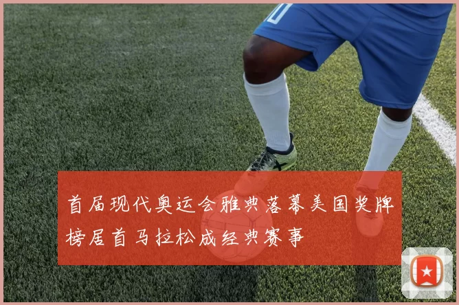 首届现代奥运会雅典落幕美国奖牌榜居首马拉松成经典赛事