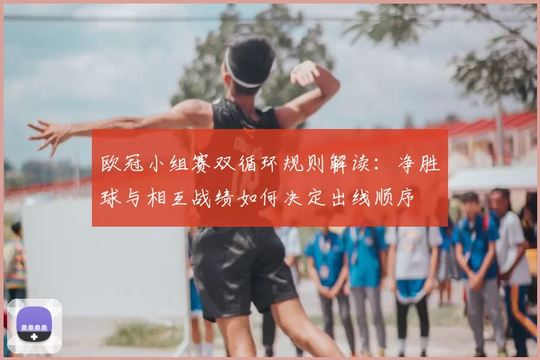 欧冠小组赛双循环规则解读：净胜球与相互战绩如何决定出线顺序