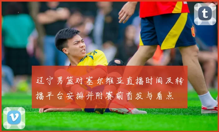 辽宁男篮对塞尔维亚直播时间及转播平台安排并附赛前首发与看点