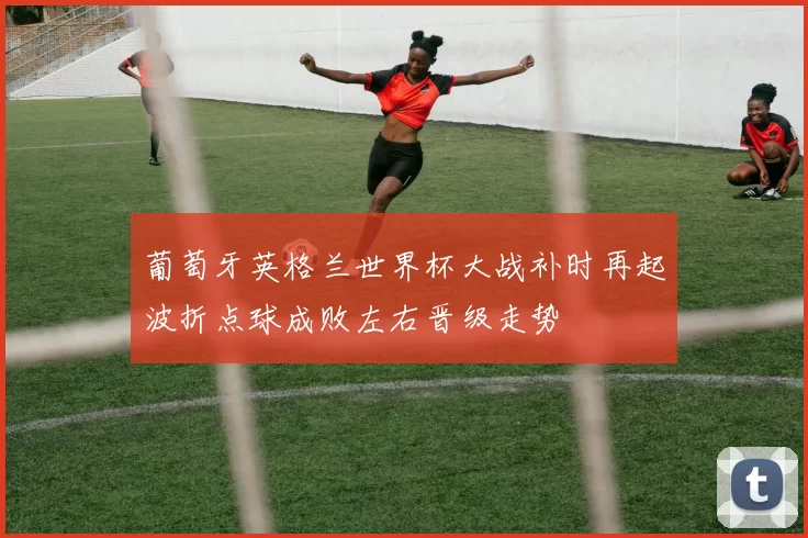 葡萄牙英格兰世界杯大战补时再起波折点球成败左右晋级走势