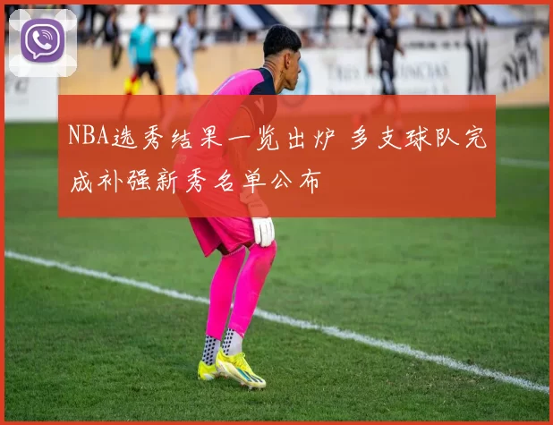 NBA选秀结果一览出炉 多支球队完成补强新秀名单公布