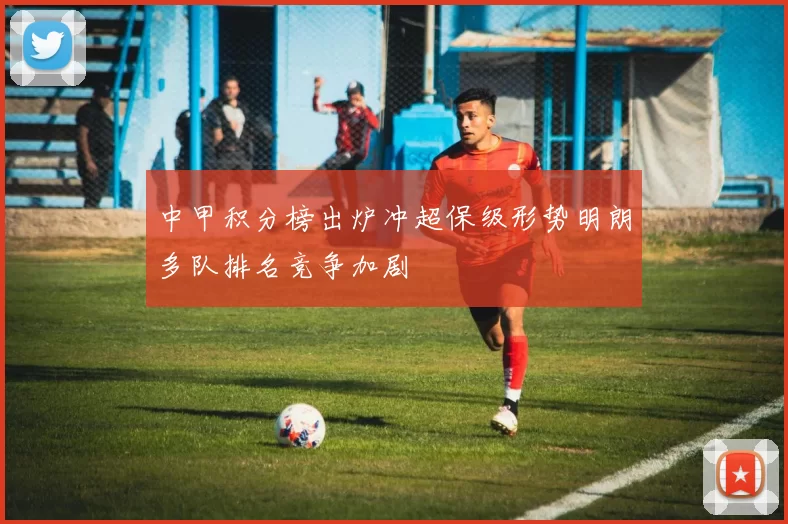 中甲积分榜出炉冲超保级形势明朗多队排名竞争加剧
