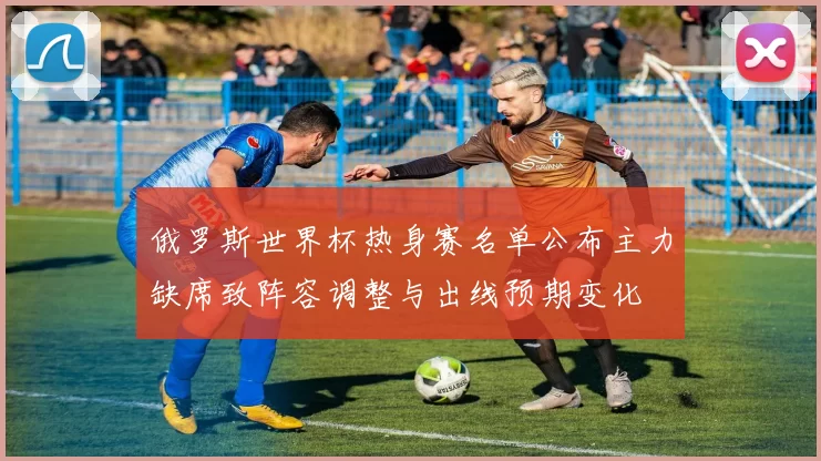 俄罗斯世界杯热身赛名单公布主力缺席致阵容调整与出线预期变化