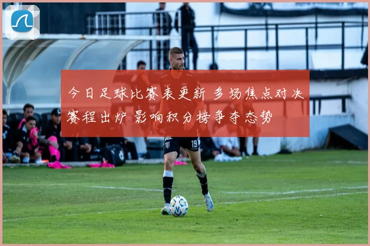 今日足球比赛表更新 多场焦点对决赛程出炉 影响积分榜争夺态势