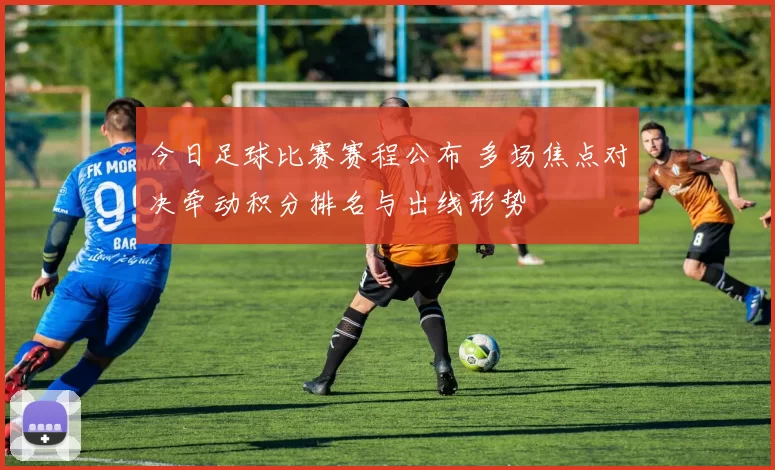 今日足球比赛赛程公布 多场焦点对决牵动积分排名与出线形势
