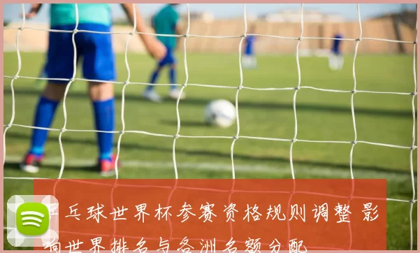 乒乓球世界杯参赛资格规则调整 影响世界排名与各洲名额分配