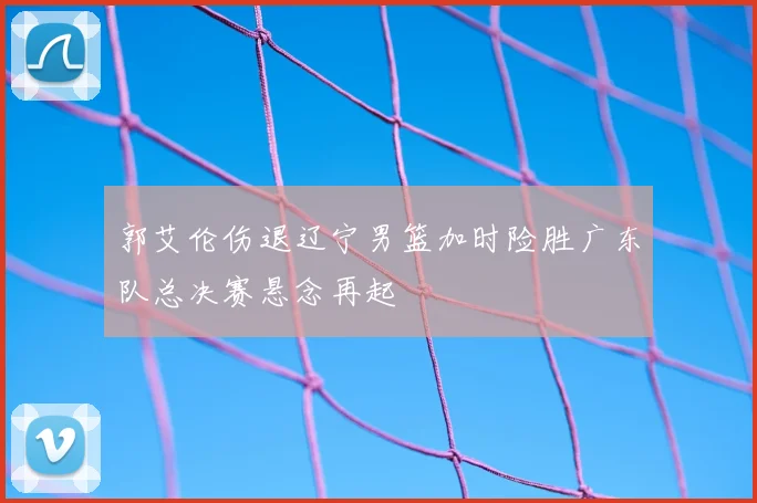 郭艾伦伤退辽宁男篮加时险胜广东队总决赛悬念再起