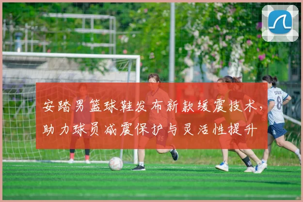 安踏男篮球鞋发布新款缓震技术，助力球员减震保护与灵活性提升