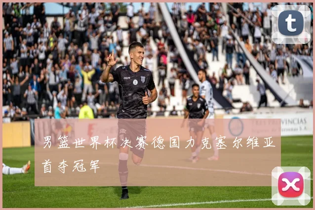 男篮世界杯决赛德国力克塞尔维亚首夺冠军