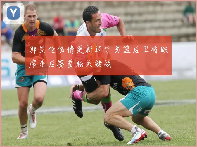 郭艾伦伤情更新辽宁男篮后卫将缺席季后赛首轮关键战