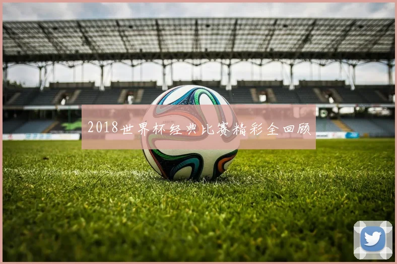 2018世界杯经典比赛精彩全回顾