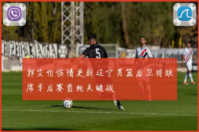 郭艾伦伤情更新辽宁男篮后卫将缺席季后赛首轮关键战