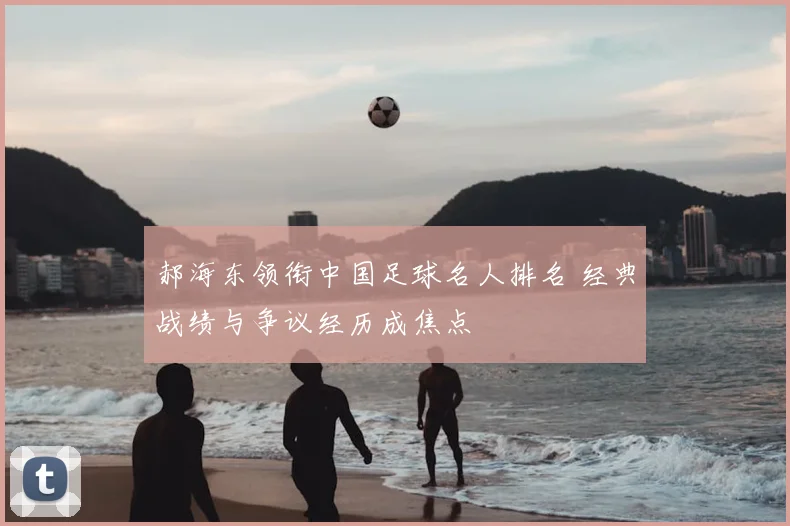郝海东领衔中国足球名人排名 经典战绩与争议经历成焦点