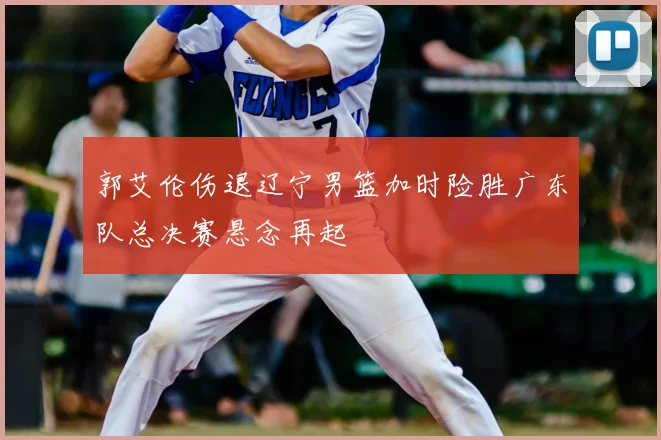 郭艾伦伤退辽宁男篮加时险胜广东队总决赛悬念再起